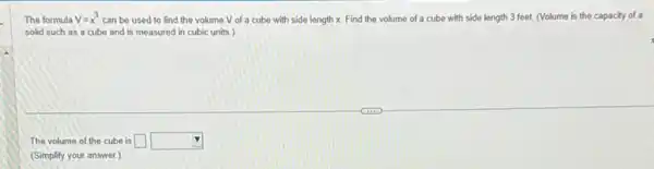 The formula V=x^3 can be used to find the volume V of a cube with side length x. Find the volume of a cube with side length 3 feet. (Volume is the capacity of a
solid such as a cube and is measured in cubic units.)
The volume of the cube is square  square 
(Simplify your answer.)