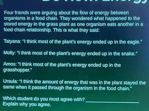 Four friends were arguing about the flow of energy between
organisms in a food chain. They wondered what happened to the
stored energy in the grass plant as one organism eats another in a
food chain relationship. This is what they said:
Tatyana: "I think most of the plant's energy ended up in the eagle."
Molly: "I think most of the plant's energy ended up in the snake."
Amos: "I think most of the plant's energy ended up in the
grasshopper."
Ursula: "I think the amount of energy that was in the plant stayed the
same when it passed through the organism in the food chain.
Which student do you most agree with? __
Explain why you agree.