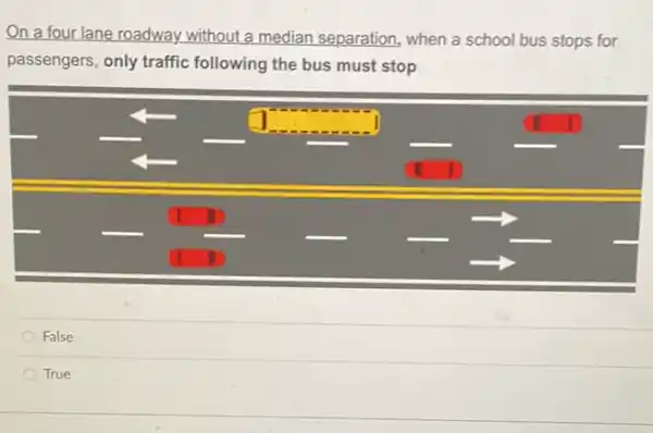 On a four lane roadway without a median separation, when a school bus stops for passengers, only traffic following the bus must stop
False
True