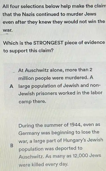 All four selections below help make the claim
that the Nazis continued to murder Jews
even after they knew they would not win the
war.
Which is the STRONGEST piece of evidence
to support this claim?
At Auschwitz alone , more than 2
million people were murdered. A
A large population of Jewish and non-
Jewish prisoners worked in the labor
camp there.
During the summer of 1944, even as
Germany was beginning to lose the
B
war, a large part of Hungary's Jewish
population was deported to