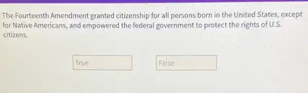 The Fourteenth Amendment granted citizenship for all persons born in the United States, except
for Native Americans, and empowered the federal government to protect the rights of U.S.
citizens.
True disappointed
False