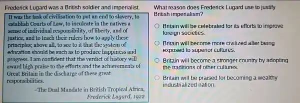 Frederick Lugard was a British soldier and imperialist.
It was the task of civilisation to put an end to slavery to
establish Courts of Law, to inculcate in the natives a
sense of individual responsibility, of liberty, and of
justice, and to teach their rulers how to apply these
principles; above all to see to it that the system of
education should be such as to produce happiness and
progress. I am confident that the verdict of history will
award high praise to the efforts and the achievements of
Great Britain in the discharge of these great
responsibilities.
-The Dual Mandate in British Tropical Africa,
Frederick Lugard 1922
What reason does Frederick Lugard use to justify
British imperialism?
Britain will be celebrated for its efforts to improve
foreign societies.
Britain will become more civilized after being
exposed to superior cultures.
Britain will become a stronger country by adopting
the traditions of other cultures.
Britain will be praised for becoming a wealthy
industrialized nation.