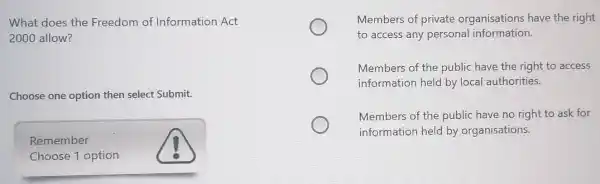 What does the Freedom of Information Act
2000 allow?
Choose one option then select Submit.
Remember
Choose 1 option
Members of private organisations have the right
to access any personal information.
Members of the public have the right to access
information held by local authorities.
Members of the public have no right to ask for
information held by organisations.