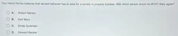 Your friend Rohan believes that deviant behavior has to exist for a society to properly function.With which person would he MOST likely agree?
A. Robert Merton
B. Karl Marx
C. Emile Durkheim
D. Howard Becker