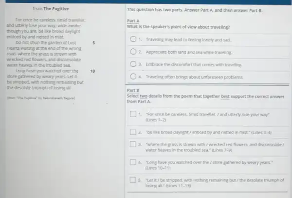 from The Fugitive
For once be careless timid traveller.
and utterly lose your way; wide-awake
though you are, be like broad daylight
enticed by and netted in mist.
Do not shun the garden of Lost	5
Hearts waiting at the end of the wrong
road, where the grass is strewn with
wrecked red flowers, and disconsolate
water heaves in the troubled sea.
Long have you watched over the 10
store gathered by weary years . Let it
be stripped, with nothing remaining but
the desolate triumph of losing all.
(from "The Fuglan' by Fabindrenath Tagere)
This question has two parts. Answer Part A and then answer Part B.
Part A
What is the speaker's point of view about traveling?
1. Traveling may lead to feeling lonely and sad.
2. Appreciate both land and sea while traveling.
3. Embrace the discomfort that comes with traveling.
4. Traveling often brings about unforeseen problems
Part B
Select two details from the poem that together best support the correct answer
from Part A.
1. "For once be careless, timid traveller. I and utterly lose your way
(Lines 1-2
2. "be like broad daylight./ enticed by and netted in mist." (Lines 3-4
3. "where the grass is strewn with / wrecked red flowers, and disconsolate
water heaves in the troubled sea." (Lines 7-9
a "Long have you watched over the / store gathered by weary years."
llines 10-11
5. "Let it/be stripped, with nothing remaining but/the desolate triumph of
losing all." (Lines 11-13