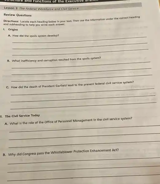 and Functions of the Executive
Lesson 3 The Federal Workforce and Civil Service
Review Questions
Directions: Locate each heading below in your text Then use the Information under the correct heading
and subheading to help you write each answer.
I. Origins
A.
__
B. What inefficiency and corruption resulted from the spoils system?
__
federal
C.
__
II. The Civil Service Today
A. What is the role of the Office of Personnel Management in the civil service system?
__
Protection Enhancement Act?
B
__