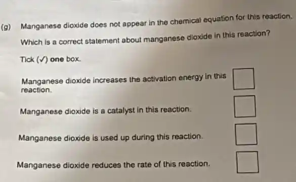 (g) Manganese dioxide does not appear in the chemical equation for this reaction.
Which is a correct statement about manganese dioxide in this reaction?
Tick (surd ) one box.
Manganese dioxide increases the activation energy in this square 
reaction.
Manganese dioxide is a catalyst in this reaction.
square 
Manganese dioxide is used up during this reaction.
square 
Manganese dioxide reduces the rate of this reaction.
square  politician