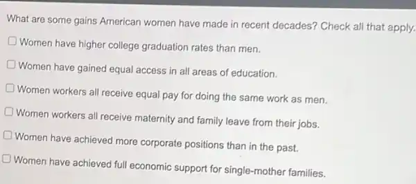 What are some gains American women have made in recent decades? Check all that apply.
D
Women have higher college graduation rates than men.
D
Women have gained equal access in all areas of education.
Women workers all receive equal pay for doing the same work as men.
Women workers all receive maternity and family leave from their jobs.
Women have achieved more corporate positions than in the past.
Women have achieved full economic support for single -mother families.