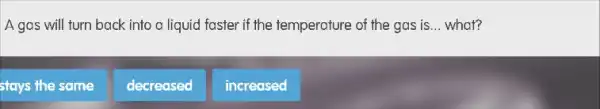 A gas will turn back into a liquid faster if the temperature of the gas is __ what?
stays the same
decreased
increased