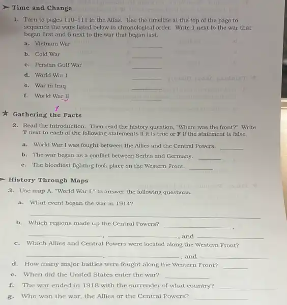 Gathering the Facts
> Time and Change
1. Turn to pages 110-111 in the Atlas. Use the timeline at the top of the page to
sequence the wars listed below in chronological order.Write 1 next to the war that
began first and 6 next to the war that began last.
a.Vietnam War
__
b. Cold War
__
__
c.Persian Gulf War
__
__
d. World War I
__
e.War in Iraq
__
f.World War II
__
ttogilleo __
__
__
2.Read the introduction. Then read the history question , "Where was the front?"Write
T next to each of the following statements if it is true or F if the statement is false.
a.World War I was fought between the Allies and the Central Powers.
__
b. The war began as a conflict between Serbia and Germany. __
c. The bloodiest fighting took place on the Western Front. __
History Through Maps
3.Use map A, "World War I," to answer the following questions.
a.What event began the war in 1914?
__
b.Which regions made up the Central Powers?
__
__
,and __
c.Which Allies and Central Powers were located along the Western Front?
__ __
, and __
d. How many major battles were fought along the Western Front? __
e. When did the United States enter the war? __
f. The war ended in 1918 with the surrender of what country? __
g. Who won the war, the Allies or the Central Powers? __