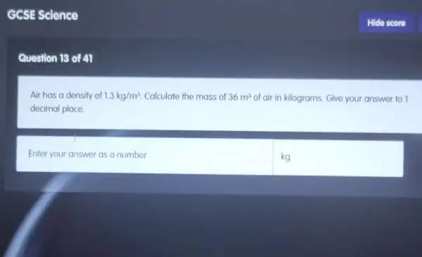 GCSE Science
Question 13 of 41
Air has a density of 1.3kg/m^3 Calculate the mass of 36m^3 of air in kilograms Give your answer to I
decimal place.
Enter your answer as a number
kg