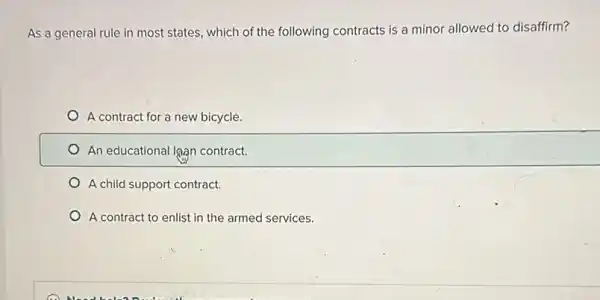 As a general rule in most states, which of the following contracts is a minor allowed to disaffirm?
A contract for a new bicycle.
An educational lgan contract.
A child support contract.
A contract to enlist in the armed services.