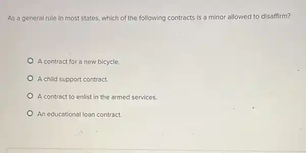 As a general rule in most states, which of the following contracts is a minor allowed to disaffirm?
A contract for a new bicycle.
A child support contract.
A contract to enlist in the armed services.
An educational loan contract.