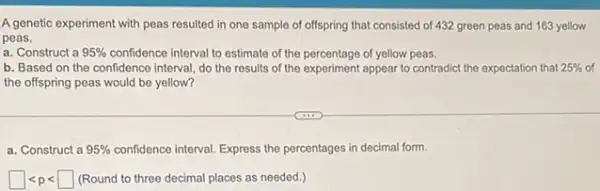 A genetic experiment with peas resulted in one sample of offspring that consisted of 432 green peas and 163 yellow
peas.
a. Construct a 95%  confidence interval to estimate of the percentage of yellow peas.
b. Based on the confidence interval, do the results of the experiment appear to contradict the expectation that 25%  of
the offspring peas would be yellow?
a. Construct a 95%  confidence interval. Express the percentages in decimal form.
square lt plt square  (Round to three decimal places as needed.)