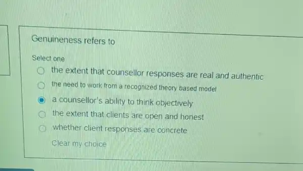 Genuineness refers to
Select one:
the extent that counsellor responses are real and authentic
the need to work from a recognized theory based model
a counsellor's ability to think objectively
the extent that clients are open and honest
whether client responses are concrete