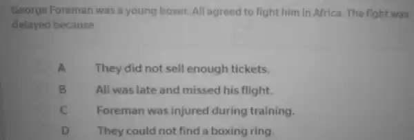 George Foreman was a young boxer.. All agreed to fight him in Africa . The fight was
delayed because
A	They did not sell enough tickets.
B	Ali was late and missed his flight.
C	Foreman was injured during training.
D	They could not find a boxing ring.