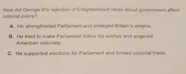 How did George III's rejection of Enlightenment ideas about government affect
colonial policy?
A. He strengthened Parliament and enlarged Britain's empire.
B. He tried to make Parliament follow his wishes and angered
American colonists.
C. He supported elections for P arliament and limited colonial trade.