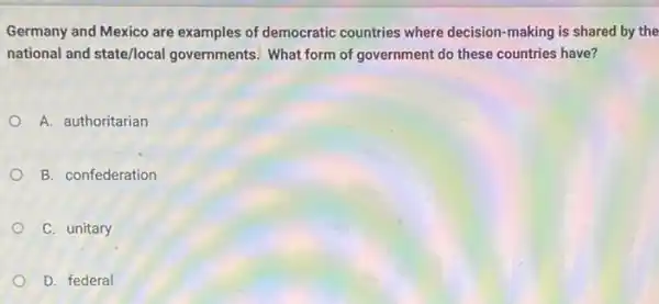 Germany and Mexico are examples of democratic countries where decision making is shared by the
national and state/local governments. What form of government do these countries have?
A. authoritarian
B. confederation
C. unitary
D. federal