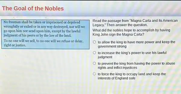 The Goal of the Nobles
No freeman shall be taken or imprisoned or deprived
wrongfully or exiled or in any way destroyed,nor will we
go upon him nor send upon him, except by the lawful
judgment of his peers or by the law of the land.
To no one will we sell, to no one will we refuse or delay,
right or justice.
Read the passage from "Magna Carta and Its American
Legacy." Then answer the question.
What did the nobles hope to accomplish by having
King John sign the Magna Carta?
to allow the king to have more power and keep the
government strong
to increase the king's power to use his lawful
judgment
to prevent the king from having the power to abuse
rights and inflict injustices
to force the king to occupy land and keep the
interests of England safe