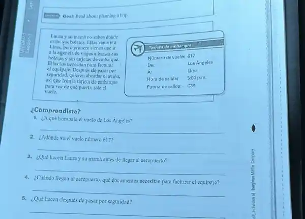 Goal: Read about planning a trip
Laura y su mamd no saben donde
estin sus boletos. Fllas van a ira
Lima, pero primero tienen que ir
a la agencia de viajes a buscar sus
boletos y sus tagetas de embarque.
Ellas los necesitan para facturar
el equipaje. Después de pasar por
seguridad.quieren abondar el avión.
asi que leen la tarjeta de embanque
para ver de que puerta sale el
vuelo
¿Comprendiste?
1. ¿Aqué hora sale el vuelo de Los Angeles?
__
2. ¿Adónde vacl vuelo numero 617?
__
8. ¿Qué hacen Laura y su mamá antes de llegar al neropuerto?
__
4. ¿Cuándo llegan al aeropuerto qué documentos necesitan para facturar el equipaje?
5. ¿Qué hacen después de pasar por seguridad?