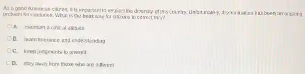 As a good American citizen, it is important to respect the diversity of this country. Unfortunately.discrimination has been an ongoing
problem for centuries. What is the best way for citizens to correct this?
A. maintain a critical attitude
B. learn tolerance and understanding
C. keep judgments to oneself
D. stay away from those who are different