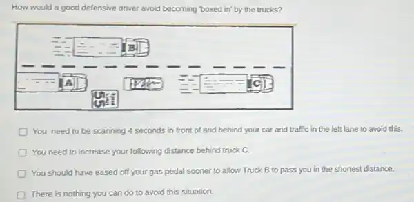 How would a good defensive driver avoid becoming "boxed in' by the trucks?
You need to be scanning 4 seconds in front of and behind your car and traffic in the left lane to avoid this.
You need to increase your following distance behind truck C.
should have eased off your gas pedal sooner to allow Truck B to pass you in the shortest distance.
There is nothing you can do to avoid this situation.