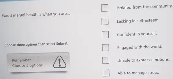 Good mental health is when you are __
Choose three options then select Submit.
Remember
Choose 3 options
Isolated from the community.
Lacking in self-esteem.
Confident in yourself.
Engaged with the world.
Unable to express emotions.
Able to manage stress.