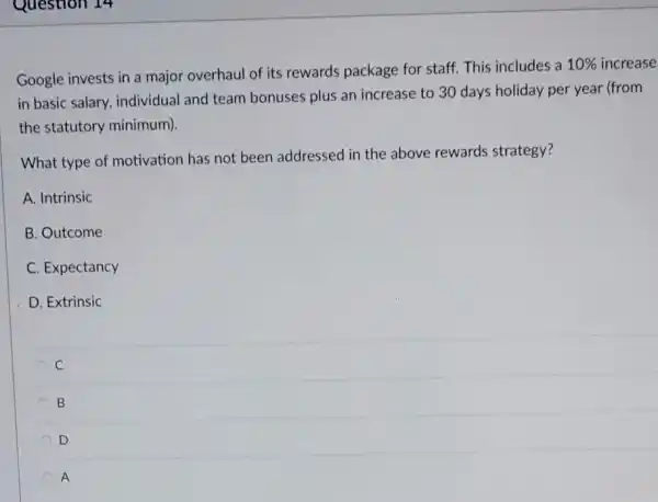 Google invests in a major overhaul of its rewards package for staff. This includes a
10%  increase
in basic salary, individual and team bonuses plus an increase to 30 days holiday per year (from
the statutory minimum).
What type of motivation has not been addressed in the above rewards strategy?
A. Intrinsic
B. Outcome
C. Expectancy
D. Extrinsic
C
B B
D
A