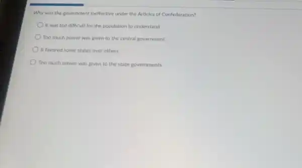 Why was the government ineffective under the Articles of Confederation?
It was too difficult for the population to understand
Too much power was given to the central government
It favored some states over others
Too much power was given to the state governments