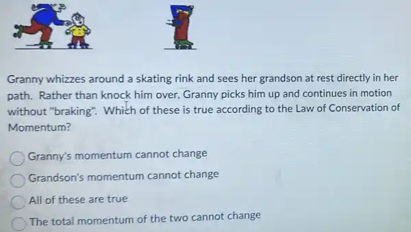 Granny whizzes around a skating rink and sees her grandson at rest directly in her
path. Rather than knock him over Granny picks him up and continues in motion
without "braking": Which of these is true according to the Law of Conservation of
Momentum?
Granny's momentum cannot change
Grandson's momentum cannot change
All of these are true
The total momentum of the two cannot change