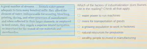A great number of streams __ furnish water-power
adequate to turn many hundred mills: they afford the
element of water, indispensable for scouring, bleaching,
printing, dyeing, and other processes of manufacture:
and when collected in their larger channels, or employed
to feed canals, they supply a superior inland navigation,
so important for the transit of raw materials and
merchandise.
Which of the factors of industrialization does Baines
cite in the reading ? Check all that apply.
D water power to run machines
rivers for transportation of goods
a growing population to work in factories
natural resources for production
D wealthy people to.invest in manufacturing