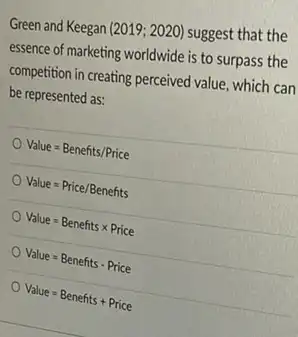 Green and Keegan (2019;2020) suggest that the
essence of marketing worldwide is to surpass the
competition in creating perceived value, which can
be represented as:
Value=Benefits/Price
Value=Price/Benefits
Value=Benefitstimes Price
Value=Benefits - Price
Value=Benefits+Price