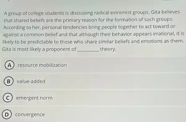 A group of college students is discussing radical extremist groups. Gita believes
that shared beliefs are the primary reason for the formation of such groups.
According to her, personal tendencies bring people together to act toward or
against a common belief and that although their behavior appears irrational it is
likely to be predictable to those who share similar beliefs and emotions as them.
Gita is most likely a proponent of __ theory.
A resource mobilization
B value-added
C emergent norm
D convergence