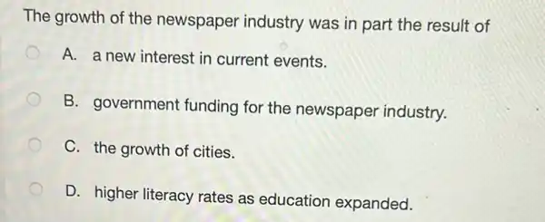 The growth of the newspaper industry was in part the result of
A. a new interest in current events.
B. government funding for the newspaper industry.
C. the growth of cities.
D. higher literacy rates as education expanded.