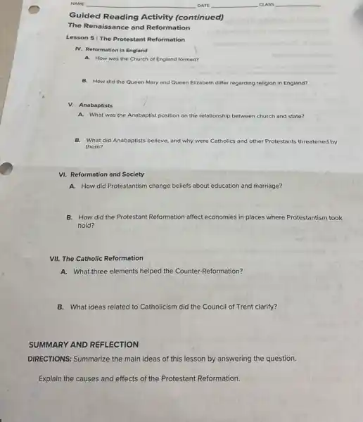 Guided Reading Activity (continued)
The Renaissance and Reformation
Lesson 5 I The Protestant Reformation
IV. Reformation in England
A. How was the Church of England formed?
B. How did the Queen Mary and Queen Elizabeth differ regarding religion in England?
V. Anabaptists
A. What was the Anabaptist position on the relationship between church and state?
B. What did Anabaptists believe and why were Catholics and other Protestants threatened by
them?
VI. Reformation and Society
A. How did Protestantism change beliefs about education and marriage?
B. How did the Protestant Reformation affect economies in places where Protestantism took
hold?
VII. The Catholic Reformation
A. What three elements helped the Counte -Reformation?
B. What ideas related to Catholicism did the Council of Trent clarify?
SUMMARY AND REFLECTION
DIRECTIONS: Summarize the main ideas of this lesson by answering the question.
Explain the causes and effects of the Protestant Reformation.