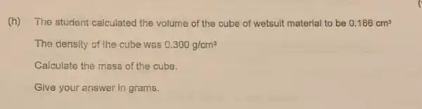 (h) The student calculated the volume of the cube of wetsuit material to be 0.186cm^3
The density of the cube was 0.300g/cm^3
Calculate the mass of the cube.
Give your answer in grams.