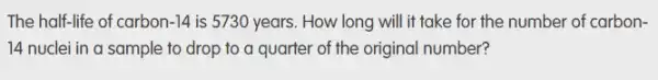 The half-life of carbon-14 is 5730 years. How long will it take for the number of carbon-
14 nuclei in a sample to drop to a quarter of the original number?