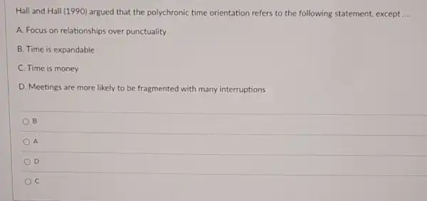 Hall and Hall (1990) argued that the polychronic time orientation refers to the following statement, except __
A. Focus on relationships over punctuality
B. Time is expandable
C. Time is money
D. Meetings are more likely to be fragmented with many interruptions
B
A
D
C