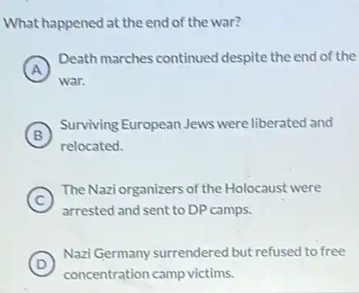 What happened at the end of the war?
A )
Death marches continued despite the end of the
war.
B )
Surviving European Jews were liberated and
relocated.
C
TheNaziorganizers of the Holocaust were
c
arrested and sent to DP camps.
D )
Nazi Germany surrendered but refused to free
concentration camp victims.