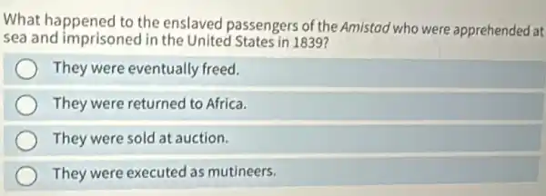 What happened to the enslaved passengers of the Amistad who were apprehended at
sea and imprisoned in the United States in 1839?
They were eventually freed.
They were returned to Africa.
They were sold at auction.
They were executed as mutineers.