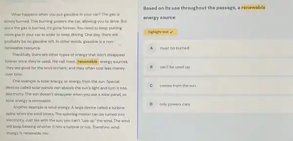 What happens when you put gasoline in your car? The gas is
slowly burned. This burning powers the car, allowing you to drive. But
once the gas is burned, it's gone forever.You need to keep putting
more gas in your car in order to keep driving. One day.there will
probably be no gasoline left. In other words.gasoline is a non-
renewable resource.
Thankfully, there are other types of energy that don't disappear
forever once they're used.We call them renewable energy sources.
They are good for the environment, and they often cost less money
over time
One example is solar energy, or energy from the sun. Special
devices called solar panels can absorb the sun's light and turn it into
electricity. The sun doesn't disappear when you use a solar panel, so
solar energy is renewable.
Another example is wind energy. A large device called a turbine
spins when the wind blows. The spinning motion can be turned into
electricity. Just like with the sun, you can't "use up" the wind The wind
will keep blowing whether it hits a turbine or not. Therefore, wind
energy is renewable too.
Based on its use throughout the passago, a renowable
energy source
highight text
A must be burned
B can't be used up
C comes from the sun
D only powers cars