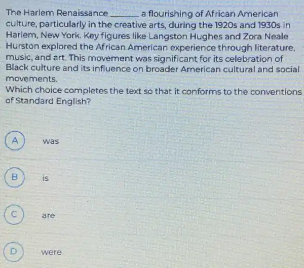 The Harlem Renaissance __ a flourishing of African American
culture, particularly in the creative arts ,during the 1920s and 1930s in
Harlem, New York. Key figures like Langston Hughes and Zora Neale
Hurston explored the African American experience through literature,
music, and art. This movement was significant for its celebration of
Black culture and its influence on broader American cultural and social
movements.
Which choice completes the text so that it conforms to the conventions
of Standard English?
A ) was
B is B
C )
are
D ) were