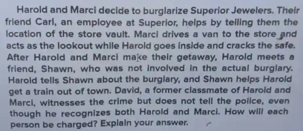 Harold and Marci decide to burglarize Superior Jewelers. Their
friend Carl, an employee at Superior, helps by telling them the
location of the store vault . Marci drives a van to the store and
acts as the lookout while Harold goes inside and cracks the safe.
After Harold and Marci make their getaway , Harold meets 8
friend, Shawn ,who was not involved in the actual burglary.
Harold tells Shawn about the burglary , and Shawn helps Harold
get a train out of town. David , a former classmate of Harold and
Marci , witnesses the crime but does not tell the police, even
though he recognize:both Harold and Marci . How will each
person be charged?Explain your answer.