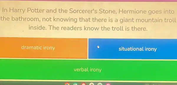 In Harry Potter and the Sorcerer's Stone Hermione goes into
the bathroom, not knowing that there is a giant mountain troll
inside. The readers know the troll is there.
dramatic irony
situational irony
verbal irony