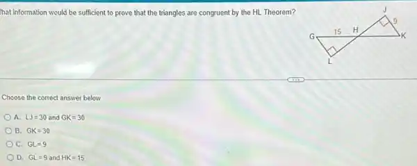 hat information would be sufficient to prove that the triangles are congruent by the HL Theorem?
Choose the correct answer below.
A. LJ=30 and GK=30
B. GK=30
C. GL=9
D. GL=9 and HK=15