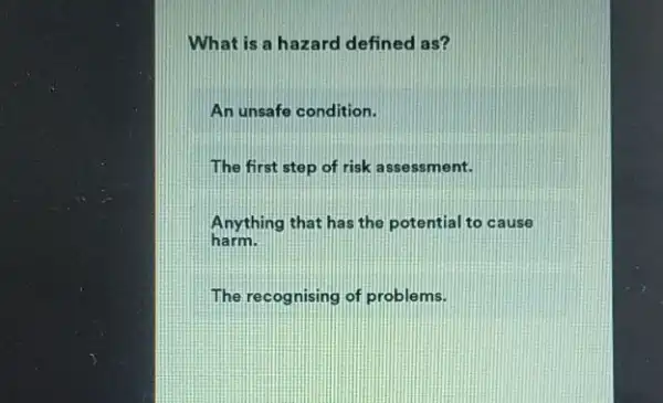 What is a hazard defined as?
An unsafe condition.
The first step of risk a ssessment.
Anything that has the potential to cause
harm.
The recognising of problems.