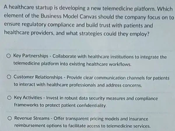 A healthcare startup is developing a new telemedicine platform Which
element of the Business Model Canvas should the company focus on to
ensure regulatory compliance and build trust with patients and
healthcare providers , and what strategies could they employ?
Key Partnerships - Collaborate with healthcare Institutions to Integrate the
telemedicine platform into existing healthcare workflows.
Customer Relationships - Provide clear communication channels for patients
to interact with healthcare professionals and address concerns.
Key Activities - Invest in robust data security measures and compliance
frameworks to protect patient confidentiality.
Revenue Streams - Offer transparent pricing models and insurance
reimbursement options to facilitate access to telemedicine services.