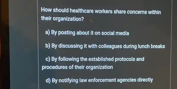 How should healthcare workers share concerns within
their organization?
a) By posting about it on social media
b) By discussing it with colleagues during lunch breaks
c) By following the established protocols and
procedures of their organization
d) By notifying law enforcement agencies directly