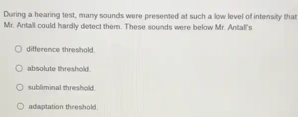 During a hearing test many sounds were presented at such a low level of intensity that
Mr. Antall could hardly detect them. These sounds were below Mr Antall's
difference threshold.
absolute threshold.
subliminal threshold.
adaptation threshold.