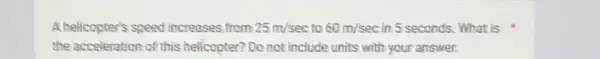 A helicopter's speed increases from 25m/sec to 60m/sec in 5 seconds. What is
the acceleration of this helicopter? Do not include units with your answer.